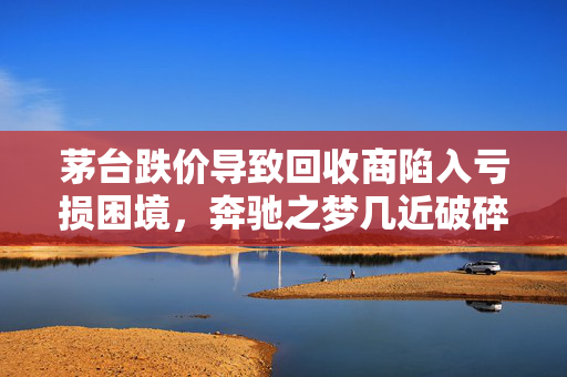 茅台跌价导致回收商陷入亏损困境，奔驰之梦几近破碎