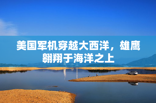 美国军机穿越大西洋，雄鹰翱翔于海洋之上