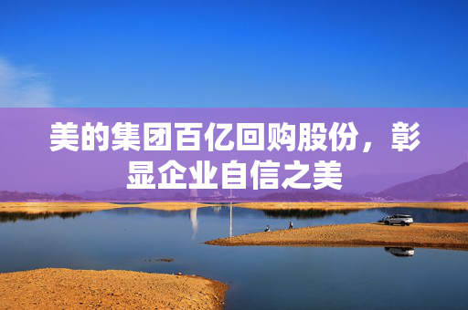 美的集团百亿回购股份，彰显企业自信之美