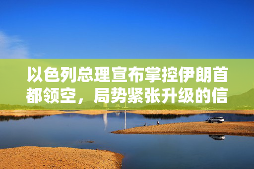 以色列总理宣布掌控伊朗首都领空，局势紧张升级的信号
