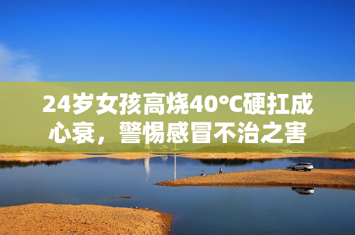 24岁女孩高烧40℃硬扛成心衰，警惕感冒不治之害