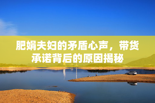 肥娟夫妇的矛盾心声，带货承诺背后的原因揭秘