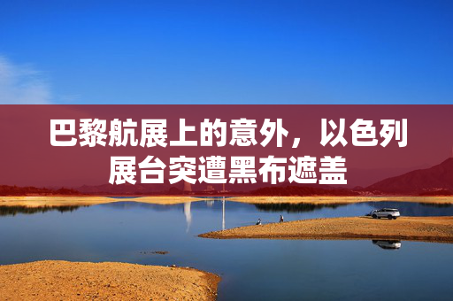 巴黎航展上的意外，以色列展台突遭黑布遮盖