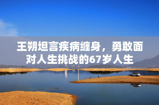 王朔坦言疾病缠身，勇敢面对人生挑战的67岁人生