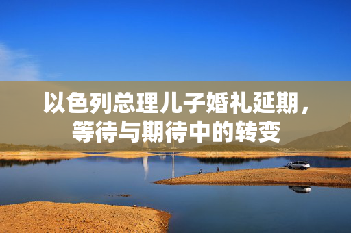 以色列总理儿子婚礼延期，等待与期待中的转变