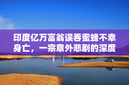 印度亿万富翁误吞蜜蜂不幸身亡，一宗意外悲剧的深度剖析