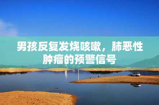 男孩反复发烧咳嗽，肺恶性肿瘤的预警信号