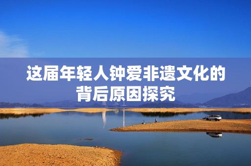 这届年轻人钟爱非遗文化的背后原因探究