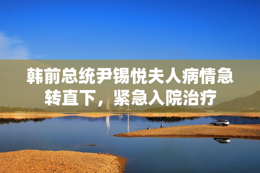 韩前总统尹锡悦夫人病情急转直下，紧急入院治疗
