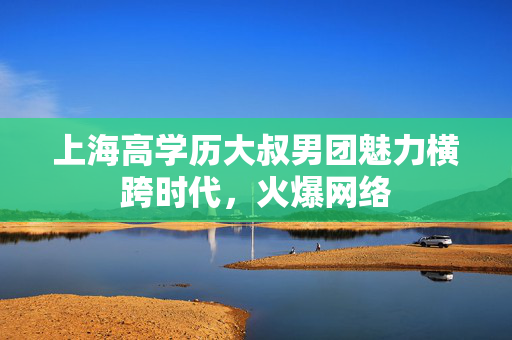 上海高学历大叔男团魅力横跨时代，火爆网络