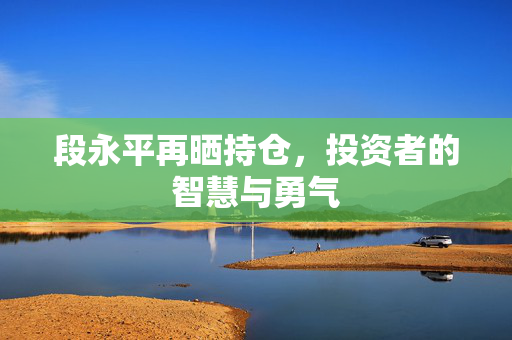 段永平再晒持仓，投资者的智慧与勇气