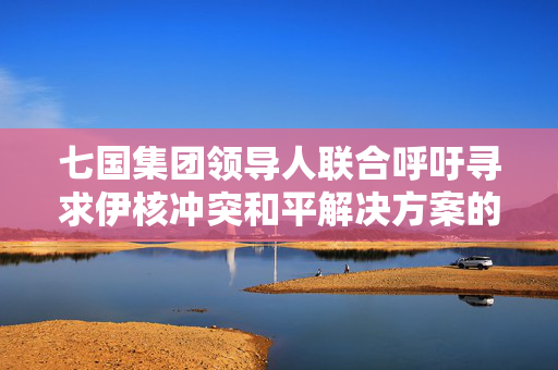 七国集团领导人联合呼吁寻求伊核冲突和平解决方案的声明