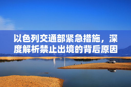以色列交通部紧急措施，深度解析禁止出境的背后原因