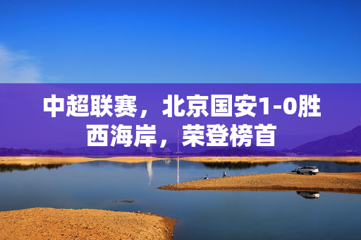 中超联赛，北京国安1-0胜西海岸，荣登榜首
