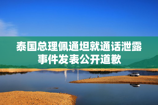 泰国总理佩通坦就通话泄露事件发表公开道歉