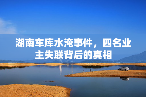 湖南车库水淹事件，四名业主失联背后的真相