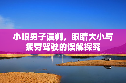 小眼男子误判，眼睛大小与疲劳驾驶的误解探究