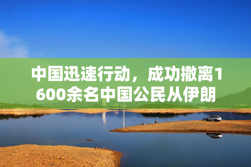 中国迅速行动，成功撤离1600余名中国公民从伊朗