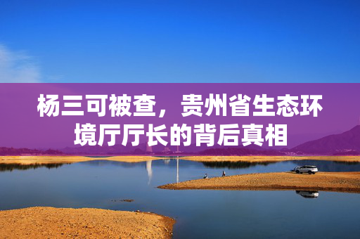 杨三可被查，贵州省生态环境厅厅长的背后真相