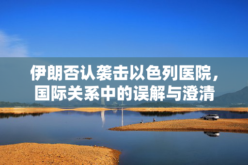 伊朗否认袭击以色列医院，国际关系中的误解与澄清