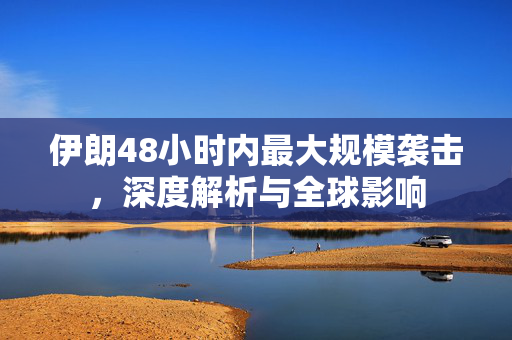 伊朗48小时内最大规模袭击，深度解析与全球影响