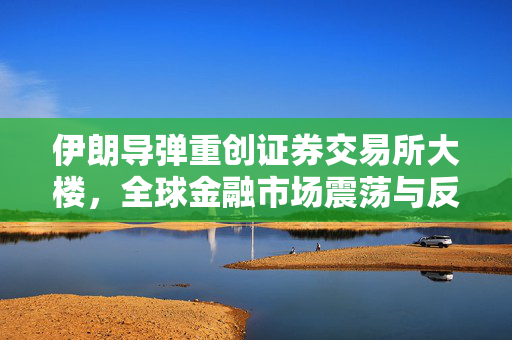 伊朗导弹重创证券交易所大楼，全球金融市场震荡与反思