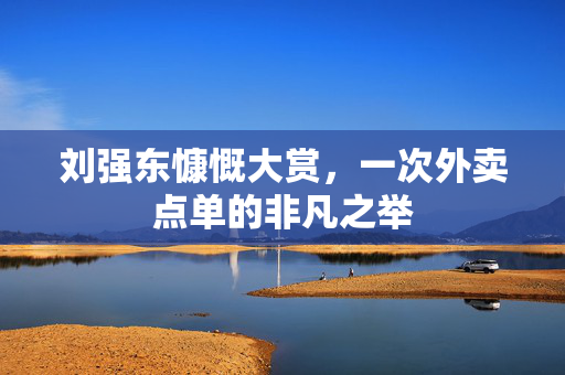 刘强东慷慨大赏，一次外卖点单的非凡之举