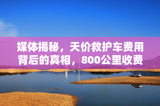 媒体揭秘，天价救护车费用背后的真相，800公里收费竟达2.8万