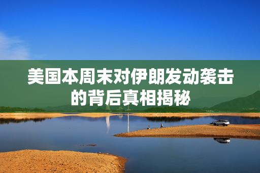 美国本周末对伊朗发动袭击的背后真相揭秘