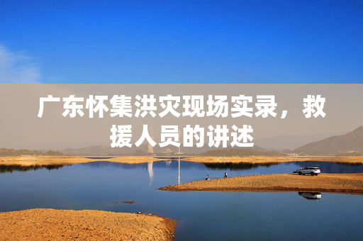 广东怀集洪灾现场实录，救援人员的讲述