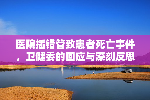 医院插错管致患者死亡事件，卫健委的回应与深刻反思