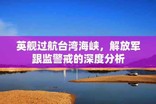 英舰过航台湾海峡，解放军跟监警戒的深度分析