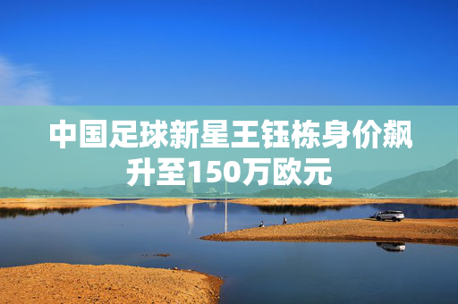 中国足球新星王钰栋身价飙升至150万欧元