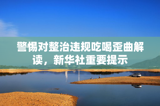 警惕对整治违规吃喝歪曲解读，新华社重要提示