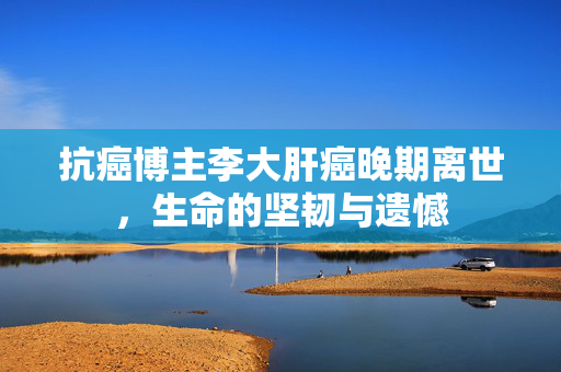 抗癌博主李大肝癌晚期离世，生命的坚韧与遗憾