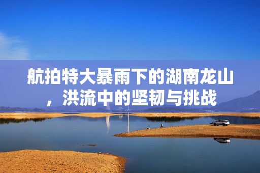 航拍特大暴雨下的湖南龙山，洪流中的坚韧与挑战