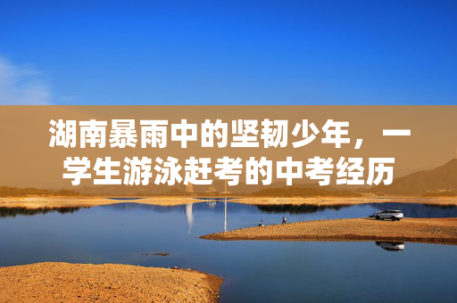 湖南暴雨中的坚韧少年，一学生游泳赶考的中考经历