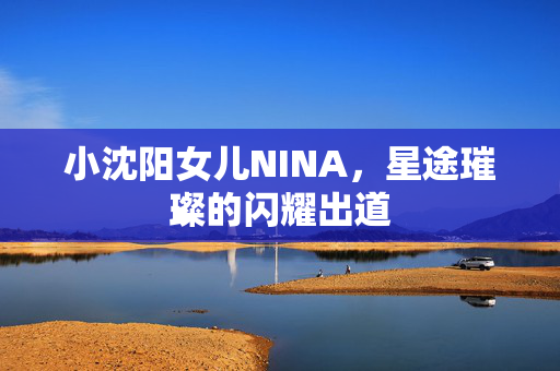 小沈阳女儿NINA，星途璀璨的闪耀出道