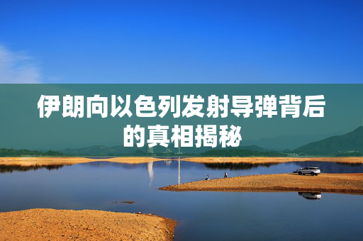 伊朗向以色列发射导弹背后的真相揭秘