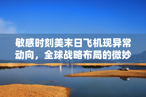 敏感时刻美末日飞机现异常动向，全球战略布局的微妙变化