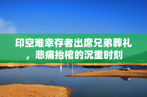 印空难幸存者出席兄弟葬礼，悲痛抬棺的沉重时刻