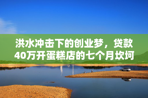 洪水冲击下的创业梦，贷款40万开蛋糕店的七个月坎坷经历