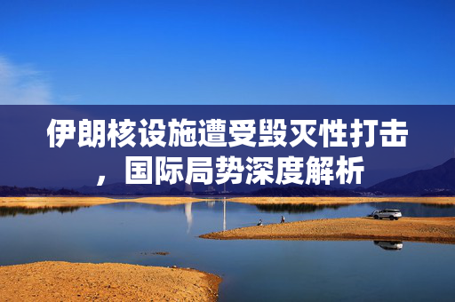 伊朗核设施遭受毁灭性打击，国际局势深度解析