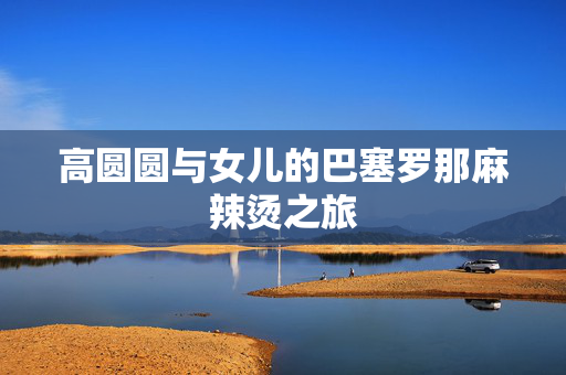 高圆圆与女儿的巴塞罗那麻辣烫之旅