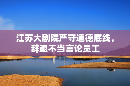 江苏大剧院严守道德底线，辞退不当言论员工