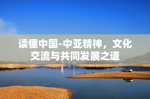 读懂中国-中亚精神，文化交流与共同发展之道
