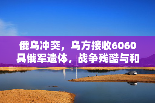 俄乌冲突，乌方接收6060具俄军遗体，战争残酷与和平的呼唤
