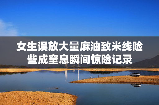 女生误放大量麻油致米线险些成窒息瞬间惊险记录