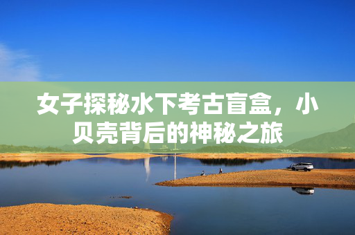 女子探秘水下考古盲盒，小贝壳背后的神秘之旅
