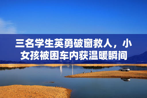 三名学生英勇破窗救人，小女孩被困车内获温暖瞬间